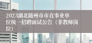 2023湖北随州市市直事业单位统一招聘面试公告（非教师岗位）