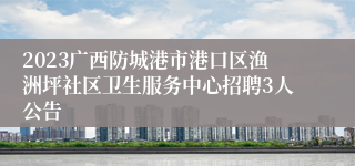 2023广西防城港市港口区渔洲坪社区卫生服务中心招聘3人公告