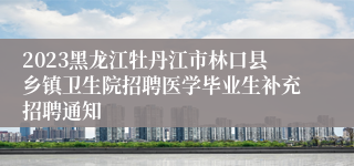 2023黑龙江牡丹江市林口县乡镇卫生院招聘医学毕业生补充招聘通知