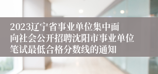 2023辽宁省事业单位集中面向社会公开招聘沈阳市事业单位笔试最低合格分数线的通知