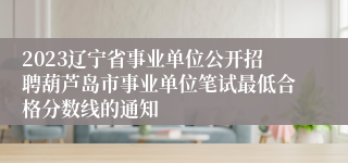 2023辽宁省事业单位公开招聘葫芦岛市事业单位笔试最低合格分数线的通知