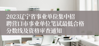 2023辽宁省事业单位集中招聘营口市事业单位笔试最低合格分数线及资格审查通知