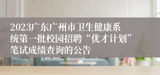 2023广东广州市卫生健康系统第一批校园招聘“优才计划”笔试成绩查询的公告