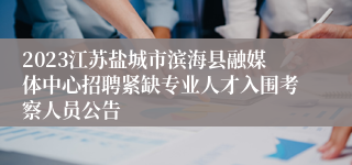2023江苏盐城市滨海县融媒体中心招聘紧缺专业人才入围考察人员公告