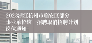 2023浙江杭州市临安区部分事业单位统一招聘取消招聘计划岗位通知