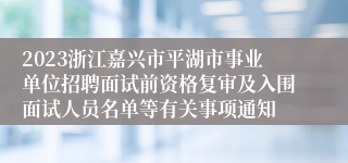 2023浙江嘉兴市平湖市事业单位招聘面试前资格复审及入围面试人员名单等有关事项通知