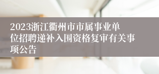2023浙江衢州市市属事业单位招聘递补入围资格复审有关事项公告