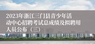 2023年浙江三门县青少年活动中心招聘考试总成绩及拟聘用人员公布（三）