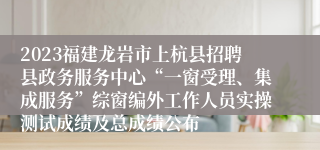 2023福建龙岩市上杭县招聘县政务服务中心“一窗受理、集成服务”综窗编外工作人员实操测试成绩及总成绩公布