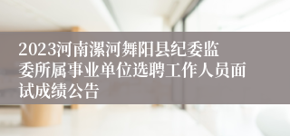 2023河南漯河舞阳县纪委监委所属事业单位选聘工作人员面试成绩公告