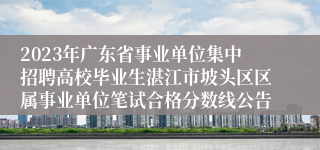 2023年广东省事业单位集中招聘高校毕业生湛江市坡头区区属事业单位笔试合格分数线公告