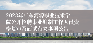 2023年广东河源职业技术学院公开招聘事业编制工作人员资格复审及面试有关事项公告