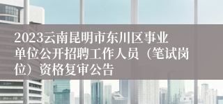 2023云南昆明市东川区事业单位公开招聘工作人员（笔试岗位）资格复审公告