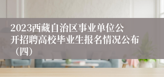 2023西藏自治区事业单位公开招聘高校毕业生报名情况公布（四）