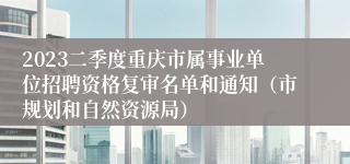 2023二季度重庆市属事业单位招聘资格复审名单和通知（市规划和自然资源局）