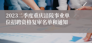 2023二季度重庆涪陵事业单位招聘资格复审名单和通知