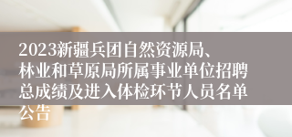 2023新疆兵团自然资源局、林业和草原局所属事业单位招聘总成绩及进入体检环节人员名单公告