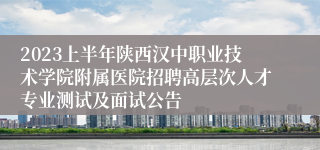2023上半年陕西汉中职业技术学院附属医院招聘高层次人才专业测试及面试公告