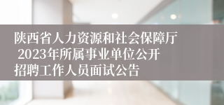 陕西省人力资源和社会保障厅  2023年所属事业单位公开招聘工作人员面试公告