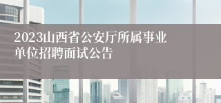 2023山西省公安厅所属事业单位招聘面试公告