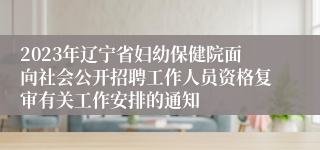 2023年辽宁省妇幼保健院面向社会公开招聘工作人员资格复审有关工作安排的通知