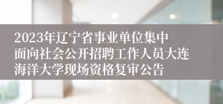 2023年辽宁省事业单位集中面向社会公开招聘工作人员大连海洋大学现场资格复审公告