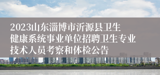 2023山东淄博市沂源县卫生健康系统事业单位招聘卫生专业技术人员考察和体检公告