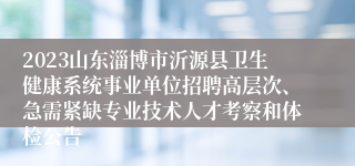 2023山东淄博市沂源县卫生健康系统事业单位招聘高层次、急需紧缺专业技术人才考察和体检公告