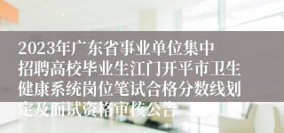 2023年广东省事业单位集中招聘高校毕业生江门开平市卫生健康系统岗位笔试合格分数线划定及面试资格审核公告