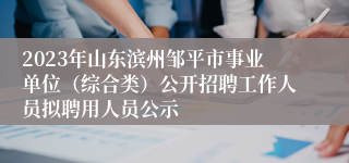 2023年山东滨州邹平市事业单位（综合类）公开招聘工作人员拟聘用人员公示