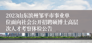 2023山东滨州邹平市事业单位面向社会公开招聘硕博士高层次人才考察体检公告