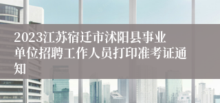 2023江苏宿迁市沭阳县事业单位招聘工作人员打印准考证通知