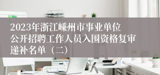 2023年浙江嵊州市事业单位公开招聘工作人员入围资格复审递补名单（二）