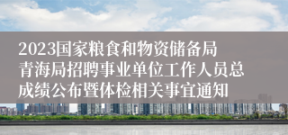 2023国家粮食和物资储备局青海局招聘事业单位工作人员总成绩公布暨体检相关事宜通知