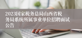 2023国家税务总局山西省税务局系统所属事业单位招聘面试公告