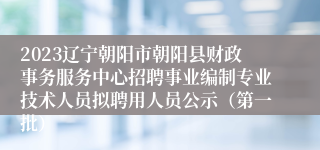 2023辽宁朝阳市朝阳县财政事务服务中心招聘事业编制专业技术人员拟聘用人员公示（第一批）