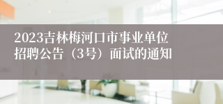 2023吉林梅河口市事业单位招聘公告（3号）面试的通知