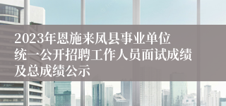 2023年恩施来凤县事业单位统一公开招聘工作人员面试成绩及总成绩公示