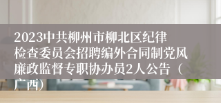 2023中共柳州市柳北区纪律检查委员会招聘编外合同制党风廉政监督专职协办员2人公告（广西）