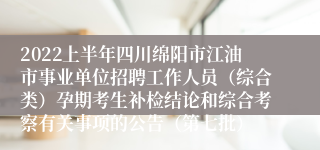 2022上半年四川绵阳市江油市事业单位招聘工作人员（综合类）孕期考生补检结论和综合考察有关事项的公告（第七批）