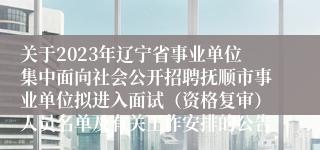 关于2023年辽宁省事业单位集中面向社会公开招聘抚顺市事业单位拟进入面试（资格复审）人员名单及有关工作安排的公告