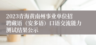 2023青海黄南州事业单位招聘藏语（安多语）口语交流能力测试结果公示