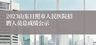 2023山东日照市人民医院招聘人员总成绩公示