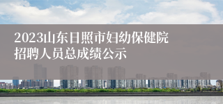 2023山东日照市妇幼保健院招聘人员总成绩公示