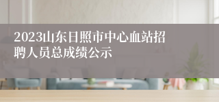 2023山东日照市中心血站招聘人员总成绩公示
