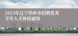2023年辽宁铁岭市招聘优秀青年人才体检通知