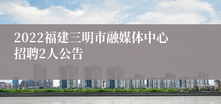 2022福建三明市融媒体中心招聘2人公告
