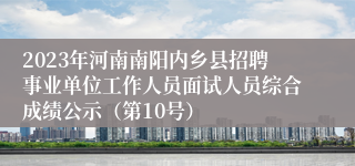 2023年河南南阳内乡县招聘事业单位工作人员面试人员综合成绩公示（第10号）