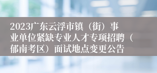 2023广东云浮市镇（街）事业单位紧缺专业人才专项招聘（郁南考区）面试地点变更公告
