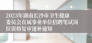 2023年湖南长沙市卫生健康委员会直属事业单位招聘笔试岗位资格复审递补通知